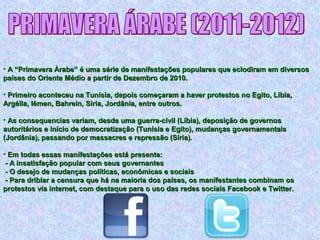 • A “Primavera Àrabe” é uma série de manifestações populares que eclodiram em diversosA “Primavera Àrabe” é uma série de manifestações populares que eclodiram em diversos
países do Oriente Médio a partir de Dezembro de 2010.países do Oriente Médio a partir de Dezembro de 2010.
• Primeiro aconteceu na Tunísia, depois começaram a haver protestos no Egito, Líbia,Primeiro aconteceu na Tunísia, depois começaram a haver protestos no Egito, Líbia,
Argélia, Iêmen, Bahrein, Síria, Jordânia, entre outros.Argélia, Iêmen, Bahrein, Síria, Jordânia, entre outros.
• As consequencias variam, desde uma guerra-civil (Líbia), deposição de governosAs consequencias variam, desde uma guerra-civil (Líbia), deposição de governos
autoritários e início de democratização (Tunísia e Egito), mudanças governamentaisautoritários e início de democratização (Tunísia e Egito), mudanças governamentais
(Jordânia), passando por massacres e repressão (Síria).(Jordânia), passando por massacres e repressão (Síria).
• Em todas essas manifestações está presente:Em todas essas manifestações está presente:
- A insatisfação popular com seus governantes- A insatisfação popular com seus governantes
- O desejo de mudanças políticas, econômicas e sociais- O desejo de mudanças políticas, econômicas e sociais
- Para driblar a censura que há na maioria dos países, os manifestantes combinam os- Para driblar a censura que há na maioria dos países, os manifestantes combinam os
protestos via internet, com destaque para o uso das redes sociais Facebook e Twitter.protestos via internet, com destaque para o uso das redes sociais Facebook e Twitter.
 