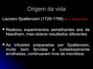 Origem da vida
Lazzaro Spallanzani (1729-1799) – T. Biogenético

 Realizou
        experimentos semelhantes aos de
 Needham, mas obteve resultados diferentes

 As  infusões preparadas por Spallanzani,
 muito bem fervidas e cuidadosamente
 arrolhadas, continuaram livre de micróbios.
 