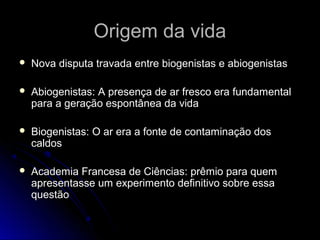 Origem da vida
   Nova disputa travada entre biogenistas e abiogenistas

   Abiogenistas: A presença de ar fresco era fundamental
    para a geração espontânea da vida

   Biogenistas: O ar era a fonte de contaminação dos
    caldos

   Academia Francesa de Ciências: prêmio para quem
    apresentasse um experimento definitivo sobre essa
    questão
 