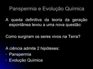 Panspermia e Evolução Química

A queda definitiva da teoria da geração
 espontânea levou a uma nova questão:

Como surgiram os seres vivos na Terra?

A ciência admite 2 hipóteses:
- Panspermia
- Evolução Química
 