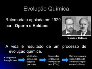 Evolução Química
 Retomada e apoiada em 1920
 por: Oparin e Haldane

                                        Oparin e Haldane


 A vida é resultado de um processo de
  evolução química.
               Moléculas   Moléculas     Estrtuturas com
Compostos
               orgânicas   orgânicas     capacidade de
inorgânicos
               simples     complexas     autoduplicação
               (ex: aas)   (ex: PTNs)    e metabolismo
 