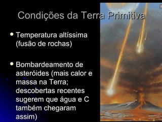 Condições da Terra Primitiva
 Temperatura altíssima
 (fusão de rochas)

 Bombardeamento   de
 asteróides (mais calor e
 massa na Terra;
 descobertas recentes
 sugerem que água e C
 também chegaram
 assim)
 