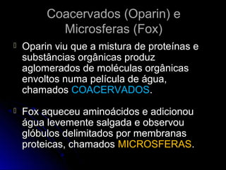 Coacervados (Oparin) e
           Microsferas (Fox)
   Oparin viu que a mistura de proteínas e
    substâncias orgânicas produz
    aglomerados de moléculas orgânicas
    envoltos numa película de água,
    chamados COACERVADOS.
   Fox aqueceu aminoácidos e adicionou
    água levemente salgada e observou
    glóbulos delimitados por membranas
    proteicas, chamados MICROSFERAS.
 