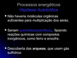 Processos energéticos
         Hipótese Autotrófica
 Não haveria moléculas orgânicas
 suficientes para multiplicação dos seres.

 Seriam quimiolitoautotróficos, fazendo
 reações químicas com compostos
 inorgânicos, como ferro e enxofre.

 Descoberta   das arqueas, que usam gás
 sulfídrico
 