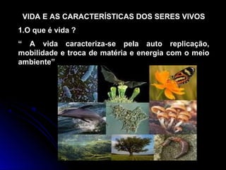 VIDA E AS CARACTERÍSTICAS DOS SERES VIVOS
1.O que é vida ?
“ A vida caracteriza-se pela auto replicação,
mobilidade e troca de matéria e energia com o meio
ambiente”
 