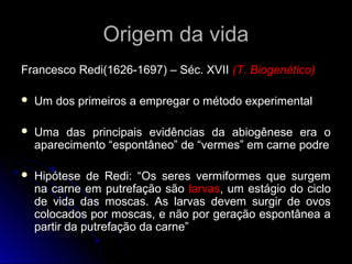Origem da vida
Francesco Redi(1626-1697) – Séc. XVII (T. Biogenético)

   Um dos primeiros a empregar o método experimental

   Uma das principais evidências da abiogênese era o
    aparecimento “espontâneo” de “vermes” em carne podre

   Hipótese de Redi: “Os seres vermiformes que surgem
    na carne em putrefação são larvas, um estágio do ciclo
    de vida das moscas. As larvas devem surgir de ovos
    colocados por moscas, e não por geração espontânea a
    partir da putrefação da carne”
 
