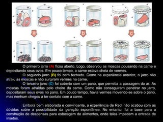 O primeiro jarro (A) ficou aberto. Logo, observou as moscas pousando na carne e
depositando seus ovos. Em pouco tempo, a carne estava cheia de vermes.
          O segundo jarro (B) foi bem fechado. Como na experiência anterior, o jarro não
atraiu as moscas e não surgiram vermes na carne.
          O terceiro jarro (C) foi coberto com um pano, que permitia a passagem do ar. As
moscas foram atraídas pelo cheiro da carne. Como não conseguiram penetrar no jarro,
depositaram seus ovos no pano. Em pouco tempo, havia vermes movendo-se sobre o pano,
mas nenhum chegou a ter contato com a carne.

         Embora bem elaborada e convincente, a experiência de Redi não acabou com as
dúvidas sobre a possibilidade da geração espontânea. No entanto, foi a base para a
construção de despensas para estocagem de alimentos, onde telas impedem a entrada de
insetos.
 