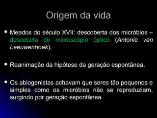 Origem da vida
 Meadosdo século XVII: descoberta dos micróbios –
 descobeta do microscópio óptico (Antonie van
 Leeuwenhoek).

 Reanimação   da hipótese da geração espontânea.

 Osabiogenistas achavam que seres tão pequenos e
 simples como os micróbios não se reproduziam,
 surgindo por geração espontânea.
 