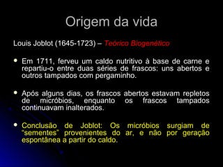 Origem da vida
Louis Joblot (1645-1723) – Teórico Biogenético

   Em 1711, ferveu um caldo nutritivo à base de carne e
    repartiu-o entre duas séries de frascos: uns abertos e
    outros tampados com pergaminho.

   Após alguns dias, os frascos abertos estavam repletos
    de micróbios, enquanto os frascos tampados
    continuavam inalterados.

   Conclusão de Joblot: Os micróbios surgiam de
    “sementes” provenientes do ar, e não por geração
    espontânea a partir do caldo.
 