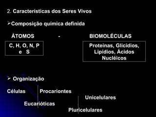 2. Características dos Seres Vivos

Composição química definida

 ÁTOMOS               -           BIOMOLÉCULAS
C, H, O, N, P                     Proteínas, Glicídios,
    e S                             Lipídios, Ácidos
                                       Nucléicos


 Organização

Células         Procariontes
                                Unicelulares
      Eucarióticas
                          Pluricelulares
 