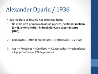 Alexander Oparin / 1936
• Sua hipótese se resume nos seguintes itens:
1. Na atmosfera primitiva do nosso planeta, existiriam metano
(CH4), amônia (NH3), hidrogênio(H2) e vapor de água
(H2O).
2. Compostos + Altas temperaturas + Eletricidade + UV = Aas
3. Aas => Proteínas => Colóides => Coaservados + Nucleotídeos
+ Lipoproteínas => Célula primitiva
 