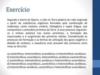 Exercício
Segundo a teoria de Oparin, a vida na Terra poderia ter sido originada
a partir de substâncias orgânicas formadas pela combinação de
moléculas, como metano, amônia, hidrogênio e vapor d’água, que
compunham a atmosfera primitiva da Terra. A esse processo seguiram-
se a síntese proteica nos mares primitivos, a formação dos
coacervados e o surgimento das primeiras células. Considerando os
processos de formação e as formas de utilização dos gases oxigênio e
dióxido de carbono, a sequência mais provável dos primeiros seres
vivos na Terra foi:
a) autotróficos, heterotróficos anaeróbicos e heterotróficos aeróbicos.
b) heterotróficos anaeróbicos, heterotróficos aeróbicos eautrotróficos.
c) autotróficos, heterotróficos aeróbicos e heterotróficos anaeróbicos.
d) heterotróficos anaeróbicos, autotróficos e heterotróficos aeróbicos.
e) heterotróficos aeróbicos, autotróficos e heterotróficos anaeróbicos.
 