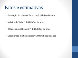 Fatos e estimativas
• Formação do planeta Terra: ~ 4,5 bilhões de anos
• Indícios de Vida: ~ 3,4 bilhões de anos
• Células eucarióticas : 2 ~ 1,4 bilhões de anos
• Organismos multicelulares: ~ 700 milhões de anos
 