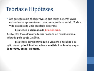 Teorias e Hipóteses
• Até ao século XIX considerava-se que todos os seres vivos
existentes se apresentavam como sempre tinham sido. Toda a
Vida era obra de uma entidade poderosa.
Esta teoria é chamada de Criacionismo.
Aristóteles formulou uma teoria baseada no criacionismo e
adotada pela Igreja Católica.
Esta teoria considerava que a Vida era o resultado da
ação de um princípio ativo sobre a matéria inanimada, a qual
se tornava, então, animada.
 