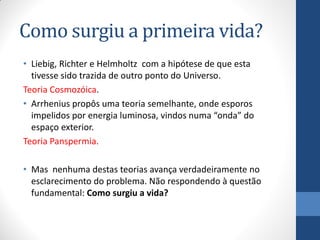 Como surgiu a primeira vida?
• Liebig, Richter e Helmholtz com a hipótese de que esta
tivesse sido trazida de outro ponto do Universo.
Teoria Cosmozóica.
• Arrhenius propôs uma teoria semelhante, onde esporos
impelidos por energia luminosa, vindos numa “onda” do
espaço exterior.
Teoria Panspermia.
• Mas nenhuma destas teorias avança verdadeiramente no
esclarecimento do problema. Não respondendo à questão
fundamental: Como surgiu a vida?
 