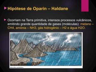 Hipótese de Oparin – Haldane
 Ocorriam na Terra primitiva, intensos processos vulcânicos,
emitindo grande quantidade de gases (moléculas): metano –
CH4, amônia – NH3, gás hidrogênio – H2 e água H2O.
 