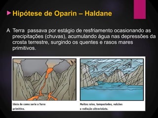 Hipótese de Oparin – Haldane
A Terra passava por estágio de resfriamento ocasionando as
precipitações (chuvas), acumulando água nas depressões da
crosta terrestre, surgindo os quentes e rasos mares
primitivos.
 