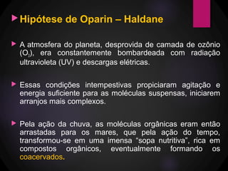 Hipótese de Oparin – Haldane
 A atmosfera do planeta, desprovida de camada de ozônio
(O3), era constantemente bombardeada com radiação
ultravioleta (UV) e descargas elétricas.
 Essas condições intempestivas propiciaram agitação e
energia suficiente para as moléculas suspensas, iniciarem
arranjos mais complexos.
 Pela ação da chuva, as moléculas orgânicas eram então
arrastadas para os mares, que pela ação do tempo,
transformou-se em uma imensa “sopa nutritiva”, rica em
compostos orgânicos, eventualmente formando os
coacervados.
 