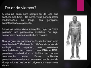 A vida na Terra nem sempre foi do jeito que
conhecemos hoje... Os seres vivos podem sofrer
modificações ao longo das gerações,
caracterizando a evolução.
Todos os seres vivos existentes hoje na Terra
possuem um parentesco evolutivo, ou seja,
descendem de um ancestral em comum.
Qual o grau de parentesco do ser humano com
uma bactéria? Certamente bilhões de anos de
evolução nos separam, mas possuímos
características em comum como DNA e RNA,
proteínas, carboidratos e lipídios em nossa
composição celular. Essas moléculas
provavelmente estavam presentes nas formas de
vida primitivas que deram origem aos seres vivos
atuais.
De onde viemos?
 