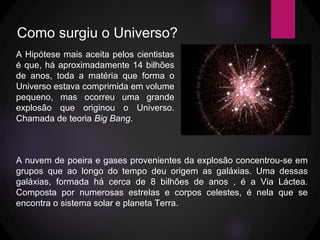 Como surgiu o Universo?
A Hipótese mais aceita pelos cientistas
é que, há aproximadamente 14 bilhões
de anos, toda a matéria que forma o
Universo estava comprimida em volume
pequeno, mas ocorreu uma grande
explosão que originou o Universo.
Chamada de teoria Big Bang.
A nuvem de poeira e gases provenientes da explosão concentrou-se em
grupos que ao longo do tempo deu origem as galáxias. Uma dessas
galáxias, formada há cerca de 8 bilhões de anos , é a Via Láctea.
Composta por numerosas estrelas e corpos celestes, é nela que se
encontra o sistema solar e planeta Terra.
 