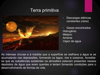 Terra primitiva
- Descargas elétricas
constantes (raios)
- Gases encontrados
Hidrogênio
Metano
Amônia
Vapor de agua
As intensas chuvas e á medida que a superfície se resfriava a água ia se
acumulando nas depressões, formando os lagos, rios e oceanos. Acredita-
se que as substâncias existentes na atmosfera estavam presentes nesses
depósitos de água que eram quentes e teriam fornecido condições para o
desenvolvimento de formas de vida.
 