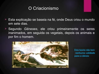 O Criacionismo
 Esta explicação se baseia na fé, onde Deus criou o mundo
em sete dias.
 Segundo Gêneses, ele criou primeiramente os seres
inanimados, em seguida os vegetais, depois os animais e
por fim o homem.
Esta teoria não tem
nenhuma validade
para a ciência
 