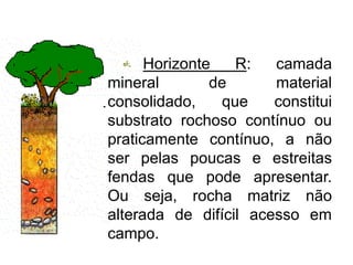 Horizonte R: camada
mineral de material
consolidado, que constitui
substrato rochoso contínuo ou
praticamente contínuo, a não
ser pelas poucas e estreitas
fendas que pode apresentar.
Ou seja, rocha matriz não
alterada de difícil acesso em
campo.
 