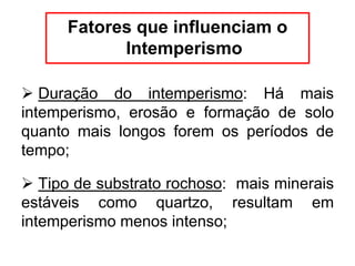 Fatores que influenciam o
Intemperismo
 Duração do intemperismo: Há mais
intemperismo, erosão e formação de solo
quanto mais longos forem os períodos de
tempo;
 Tipo de substrato rochoso: mais minerais
estáveis como quartzo, resultam em
intemperismo menos intenso;
 