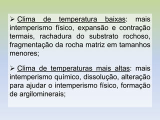  Clima de temperatura baixas: mais
intemperismo físico, expansão e contração
termais, rachadura do substrato rochoso,
fragmentação da rocha matriz em tamanhos
menores;
 Clima de temperaturas mais altas: mais
intemperismo químico, dissolução, alteração
para ajudar o intemperismo físico, formação
de argilominerais;
 