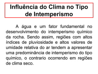 A água e um fator fundamental no
desenvolvimento do intemperismo químico
da rocha. Sendo assim, regiões com altos
índices de pluviosidade e altos valores de
umidade relativa do ar tendem a apresentar
uma predominância de intemperismo do tipo
químico, o contrario ocorrendo em regiões
de clima seco.
Influência do Clima no Tipo
de Intemperismo
 