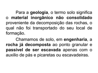 Para a geologia, o termo solo significa
o material inorgânico não consolidado
proveniente da decomposição das rochas, o
qual não foi transportado do seu local de
formação.
Chamamos de solo, em engenharia, a
rocha já decomposta ao ponto granular e
passível de ser escavada apenas com o
auxilio de pás e picaretas ou escavadeiras.
 