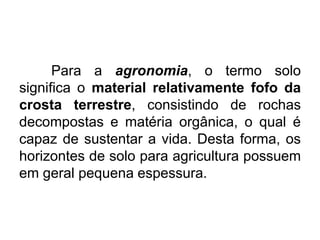 Para a agronomia, o termo solo
significa o material relativamente fofo da
crosta terrestre, consistindo de rochas
decompostas e matéria orgânica, o qual é
capaz de sustentar a vida. Desta forma, os
horizontes de solo para agricultura possuem
em geral pequena espessura.
 