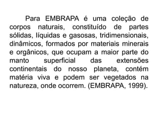 Para EMBRAPA é uma coleção de
corpos naturais, constituído de partes
sólidas, líquidas e gasosas, tridimensionais,
dinâmicos, formados por materiais minerais
e orgânicos, que ocupam a maior parte do
manto superficial das extensões
continentais do nosso planeta, contém
matéria viva e podem ser vegetados na
natureza, onde ocorrem. (EMBRAPA, 1999).
 