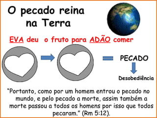 O pecado reina
   na Terra
EVA deu o fruto para ADÃO comer

                                      PECADO

                                      Desobediência

“Portanto, como por um homem entrou o pecado no
   mundo, e pelo pecado a morte, assim também a
 morte passou a todos os homens por isso que todos
                pecaram.” (Rm 5:12).
 