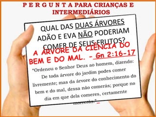 P E R G U N T A PARA CRIANÇAS E
         INTERMEDIÁRIOS

          L DAS DUAS ÁRVORES
     QUA
           E EVA NÃO PODERIAM
    A DÃ O
               E    S FRCIA S?O
                 SEU ÊN UTO D
      COMER DDA CI
             E
  A ÁRV O R             n 2:16-17
            MAL. - G
 B EM E D O   eus ao h omem, dize
                                  ndo:
                    hor D
  “Ord enou o Sen                 podes come
                                              r
                            rdim
       De toda árvore do ja                     o do
                             e do c onheciment
               mas da árvor
  livremente;                   omer ás; porque
                                                 no
               a l, dessa não c
    bem e do m                             ente
                          com eres, certam
        dia em que dela
                      morrerás.”
 