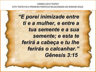 VAMOS LER O TEXTO?
ESTE TEXTO FOI A PRIMEIRA PROFECIA RELACIONADA AO SENHOR JESUS.



     “E porei inimizade entre
       ti e a mulher, e entre a
           tua semente e a sua
             semente; e esta te
      ferirá a cabeça e tu lhe
          ferirás o calcanhar.”
                  Gênesis 3:15

                                                                  2
 