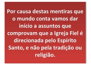 Por causa destas mentiras que
Por causa destas mentiras que
  o mundo conta vamos dar
  o mundo conta vamos dar
     início a assuntos que
      início a assuntos que
comprovam que a Igreja Fiel é
comprovam que a Igreja Fiel é
   direcionada pelo Espírito
   direcionada pelo Espírito
Santo, e não pela tradição ou
 Santo, e não pela tradição ou
             religião.
             religião.
 