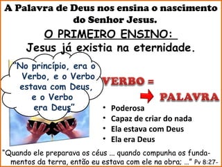 A Palavra de Deus nos ensina o nascimento
             do Senhor Jesus.
         O PRIMEIRO ENSINO:
      Jesus já existia na eternidade.
   “No princípio, era o
     Verbo, e o Verbo
    estava com Deus,
       e o Verbo
       era Deus”        •      Poderosa
                        •      Capaz de criar do nada
                        •      Ela estava com Deus
                        •      Ela era Deus
“Quando ele preparava os céus ... quando compunha os funda-
  mentos da terra, então eu estava com ele na obra; …” Pv 8:27-
 