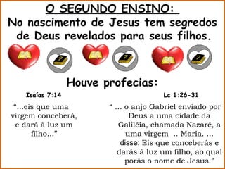 O SEGUNDO ENSINO:
No nascimento de Jesus tem segredos
 de Deus revelados para seus filhos.



                 Houve profecias:
   Isaías 7:14                         Lc 1:26-31
 “...eis que uma        “ ... o anjo Gabriel enviado por
virgem conceberá,              Deus a uma cidade da
  e dará à luz um          Galiléia, chamada Nazaré, a
       filho...”              uma virgem .. Maria. ...
                            disse: Eis que conceberás e
                           darás à luz um filho, ao qual
                              porás o nome de Jesus.”
 