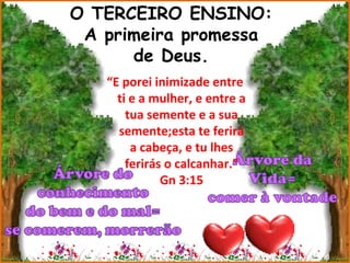 O TERCEIRO ENSINO:
 A primeira promessa
      de Deus.
   “E porei inimizade entre
     ti e a mulher, e entre a
       tua semente e a sua
     semente;esta te ferirá
        a cabeça, e tu lhes
       ferirás o calcanhar.”
              Gn 3:15
 