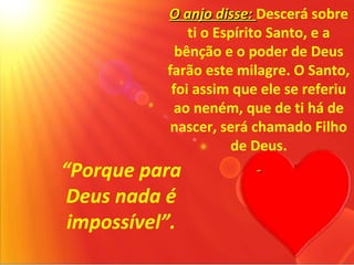 O anjo disse: Descerá sobre
               ti o Espírito Santo, e a
             bênção e o poder de Deus
           farão este milagre. O Santo,
            foi assim que ele se referiu
             ao neném, que de ti há de
            nascer, será chamado Filho
                      de Deus.
“Porque para
 Deus nada é
 impossível”.
 