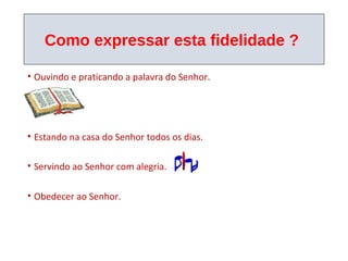 Como expressar esta fidelidade ?

• Ouvindo e praticando a palavra do Senhor.




• Estando na casa do Senhor todos os dias.

• Servindo ao Senhor com alegria.

• Obedecer ao Senhor.
 