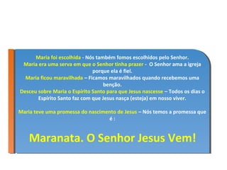 Maria foi escolhida --Nós também fomos escolhidos pelo Senhor.
       Maria foi escolhida Nós também fomos escolhidos pelo Senhor.
  Maria era uma serva em que o Senhor tinha prazer -- O Senhor ama aaigreja
  Maria era uma serva em que o Senhor tinha prazer O Senhor ama igreja
                               porque ela ééfiel.
                                porque ela fiel.
  Maria ficou maravilhada ––Ficamos maravilhados quando recebemos uma
   Maria ficou maravilhada Ficamos maravilhados quando recebemos uma
                                   benção.
                                    benção.
Desceu sobre Maria o Espírito Santo para que Jesus nascesse ––Todos os dias o
 Desceu sobre Maria o Espírito Santo para que Jesus nascesse Todos os dias o
        Espírito Santo faz com que Jesus nasça (esteja) em nosso viver.
         Espírito Santo faz com que Jesus nasça (esteja) em nosso viver.

Maria teve uma promessa do nascimento de Jesus ––Nós temos aapromessa que
Maria teve uma promessa do nascimento de Jesus Nós temos promessa que
                                  éé: :


    Maranata. O Senhor Jesus Vem!
 