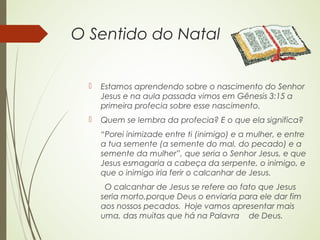 O Sentido do Natal


     Estamos aprendendo sobre o nascimento do Senhor
      Jesus e na aula passada vimos em Gênesis 3:15 a
      primeira profecia sobre esse nascimento.
     Quem se lembra da profecia? E o que ela significa?
      “Porei inimizade entre ti (inimigo) e a mulher, e entre
      a tua semente (a semente do mal, do pecado) e a
      semente da mulher”, que seria o Senhor Jesus, e que
      Jesus esmagaria a cabeça da serpente, o inimigo, e
      que o inimigo iria ferir o calcanhar de Jesus.
       O calcanhar de Jesus se refere ao fato que Jesus
      seria morto,porque Deus o enviaria para ele dar fim
      aos nossos pecados. Hoje vamos apresentar mais
      uma, das muitas que há na Palavra de Deus.
 