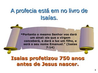 A profecia está em no livro de
            Isaías.

    “Portanto o mesmo Senhor vos dará
          um sinal: eis que a virgem
      conceberá, e dará a luz um filho, e
     será o seu nome Emanuel.” (Isaias
                     7:14)



Isaias profetizou 750 anos
  antes de Jesus nascer.
                                            3
 