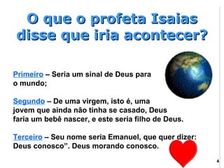 O que o profeta Isaias
disse que iria acontecer?

Primeiro – Seria um sinal de Deus para
o mundo;

Segundo – De uma virgem, isto é, uma
jovem que ainda não tinha se casado, Deus
faria um bebê nascer, e este seria filho de Deus.

Terceiro – Seu nome seria Emanuel, que quer dizer:
Deus conosco”. Deus morando conosco.
                                                     4
 