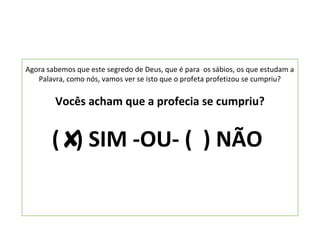 Agora sabemos que este segredo de Deus, que é para os sábios, os que estudam a
   Palavra, como nós, vamos ver se isto que o profeta profetizou se cumpriu?

        Vocês acham que a profecia se cumpriu?


       ( ) SIM -OU- ( ) NÃO
 