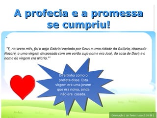 A profecia e a promessa
           se cumpriu!

 “E, no sexto mês, foi o anjo Gabriel enviado por Deus a uma cidade da Galileia, chamada
Nazaré, a uma virgem desposada com um varão cujo nome era José, da casa de Davi; e o
nome da virgem era Maria.”’



                                  Direitinho como o
                                   Direitinho como o
                                 profeta disse. Esta
                                  profeta disse. Esta
                               virgem era uma jovem
                                virgem era uma jovem
                                que era noiva, ainda
                                 que era noiva, ainda
                                   não era casada.
                                    não era casada.



                                                                                                       5
                                                                  Orientação | Ler Texto : Lucas 1:26-38 |
 