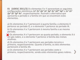 01 (UDESC 2011/2) Os elementos X e Y apresentam as seguintes
configurações eletrônicas 1s2 2s2 2p6 3s2 3p6 4s2 3d10 4p6 e 1s2 2s2
2p6 3s2 3p6 4s1, respectivamente. Assinale a alternativa que
apresenta o período e a família em que se encontram estes
elementos.
a) Os elementos X e Y pertencem à quarta família; o elemento X
pertence ao período O, e o elemento Y pertence ao período IA.
b) Os elementos X e Y pertencem à mesma família e ao mesmo
período.
c)
X Os elementos X e Y pertencem ao quarto período; o elemento X é
um gás nobre, e o elemento Y pertence à família dos metais
alcalinos.
d) Os elementos X e Y pertencem aos períodos terceiro e
primeiro, respectivamente. Quanto à família, os dois elementos
pertencem à família 4A.
e) Os elementos X e Y pertencem aos períodos sexto e
primeiro, respectivamente, sendo estes elementos gases nobres.

 