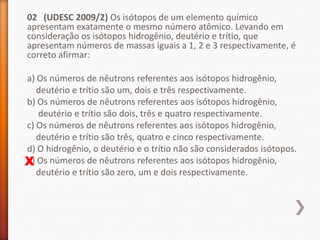 02 (UDESC 2009/2) Os isótopos de um elemento químico
apresentam exatamente o mesmo número atômico. Levando em
consideração os isótopos hidrogênio, deutério e trítio, que
apresentam números de massas iguais a 1, 2 e 3 respectivamente, é
correto afirmar:
a) Os números de nêutrons referentes aos isótopos hidrogênio,
deutério e trítio são um, dois e três respectivamente.
b) Os números de nêutrons referentes aos isótopos hidrogênio,
deutério e trítio são dois, três e quatro respectivamente.
c) Os números de nêutrons referentes aos isótopos hidrogênio,
deutério e trítio são três, quatro e cinco respectivamente.
d) O hidrogênio, o deutério e o trítio não são considerados isótopos.
e)
X Os números de nêutrons referentes aos isótopos hidrogênio,
deutério e trítio são zero, um e dois respectivamente.

 